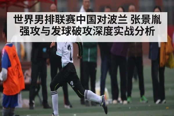 世界男排联赛中国对波兰 张景胤强攻与发球破攻深度实战分析