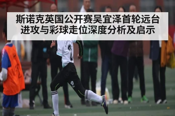 斯诺克英国公开赛吴宜泽首轮远台进攻与彩球走位深度分析及启示