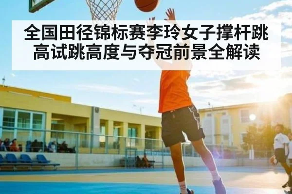 全国田径锦标赛李玲女子撑杆跳高试跳高度与夺冠前景全解读