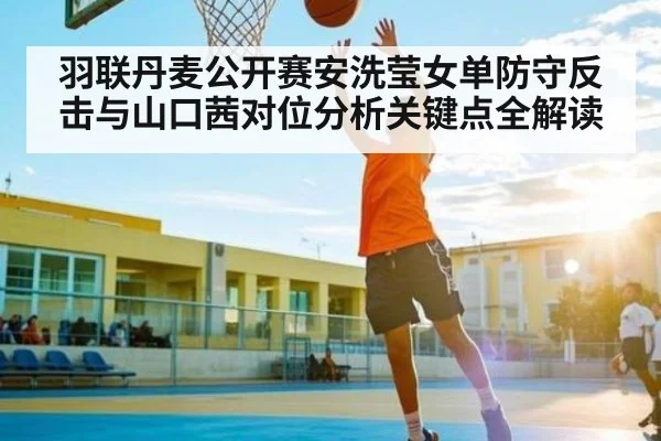 羽联丹麦公开赛安洗莹女单防守反击与山口茜对位分析关键点全解读