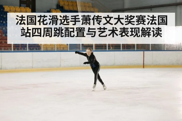 法国花滑选手萧传文大奖赛法国站四周跳配置与艺术表现解读