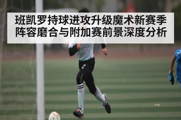 班凯罗持球进攻升级魔术新赛季阵容磨合与附加赛前景深度分析