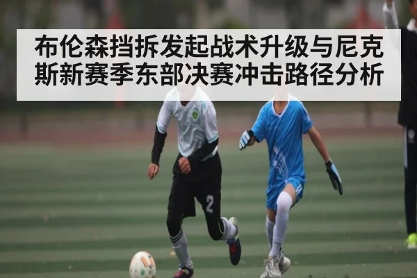 布伦森挡拆发起战术升级与尼克斯新赛季东部决赛冲击路径分析